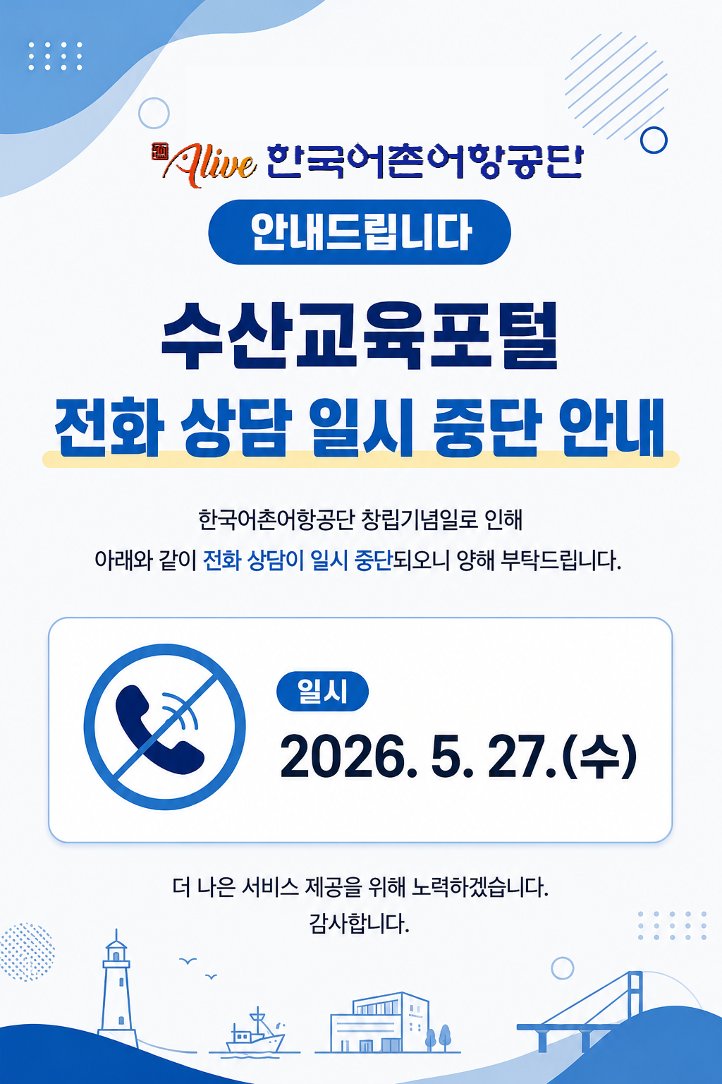 한국어촌어항공단 창립기념일에 따라 아래와 같이 전화상담 연결이 일시적으로 중단되오니 이용에 참고하여 주시기 바랍니다.  일시: 2026. 5. 20.(수) 종일  보다 나은 서비스 제공을 위해 노력하겠습니다. 감사합니다.